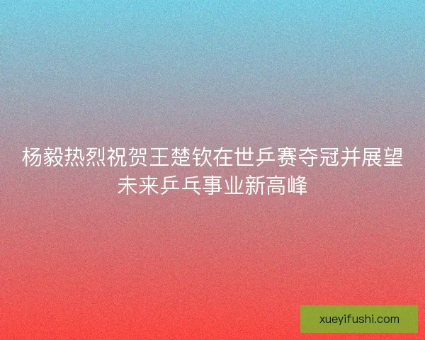 杨毅热烈祝贺王楚钦在世乒赛夺冠并展望未来乒乓事业新高峰