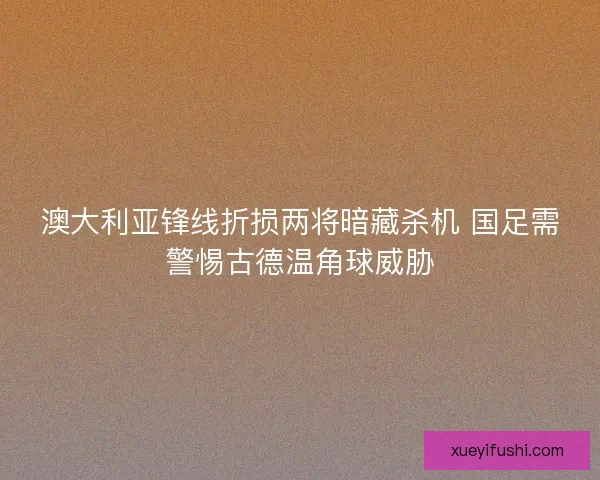 澳大利亚锋线折损两将暗藏杀机 国足需警惕古德温角球威胁