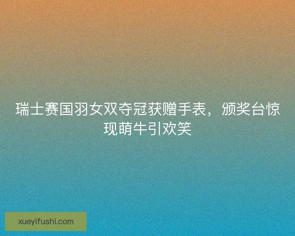 瑞士赛国羽女双夺冠获赠手表，颁奖台惊现萌牛引欢笑