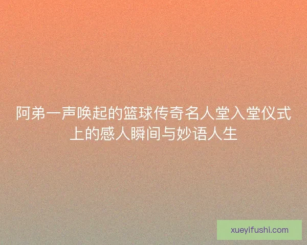 阿弟一声唤起的篮球传奇名人堂入堂仪式上的感人瞬间与妙语人生
