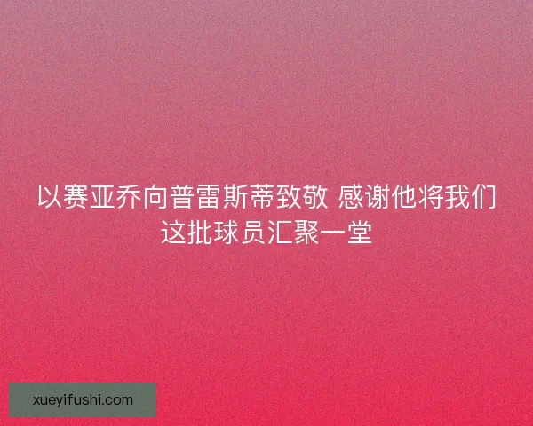 以赛亚乔向普雷斯蒂致敬 感谢他将我们这批球员汇聚一堂