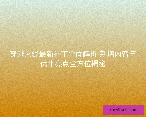 穿越火线最新补丁全面解析 新增内容与优化亮点全方位揭秘