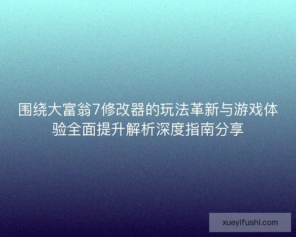围绕大富翁7修改器的玩法革新与游戏体验全面提升解析深度指南分享