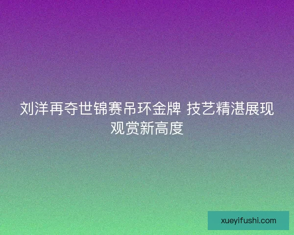 刘洋再夺世锦赛吊环金牌 技艺精湛展现观赏新高度