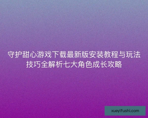 守护甜心游戏下载最新版安装教程与玩法技巧全解析七大角色成长攻略
