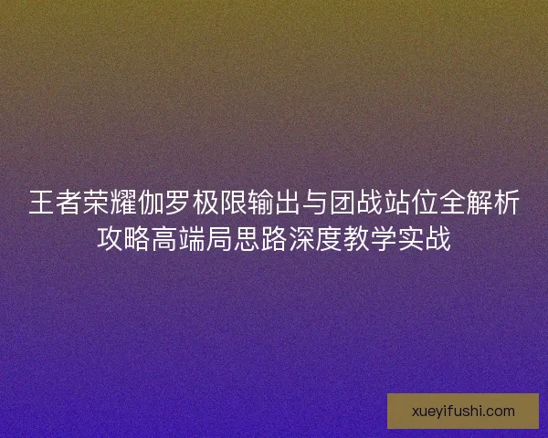 王者荣耀伽罗极限输出与团战站位全解析攻略高端局思路深度教学实战