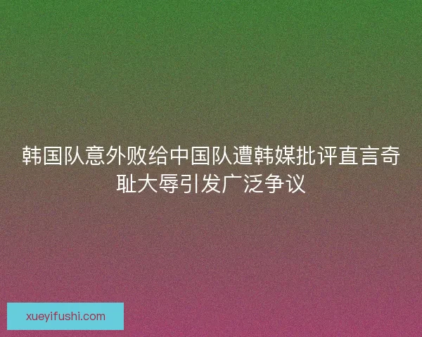 韩国队意外败给中国队遭韩媒批评直言奇耻大辱引发广泛争议