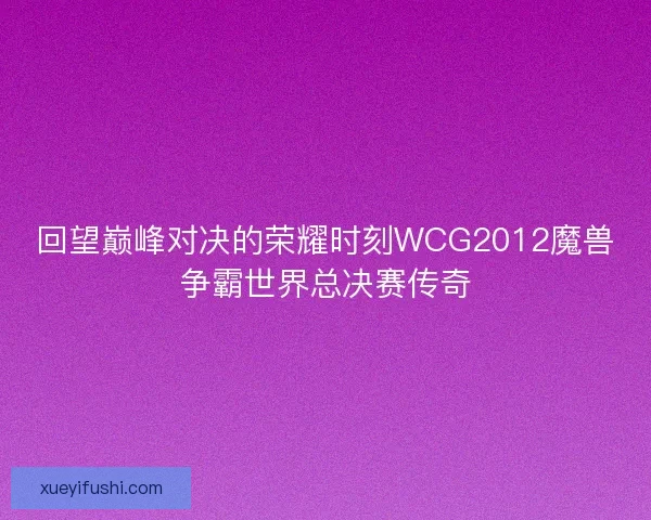 回望巅峰对决的荣耀时刻WCG2012魔兽争霸世界总决赛传奇