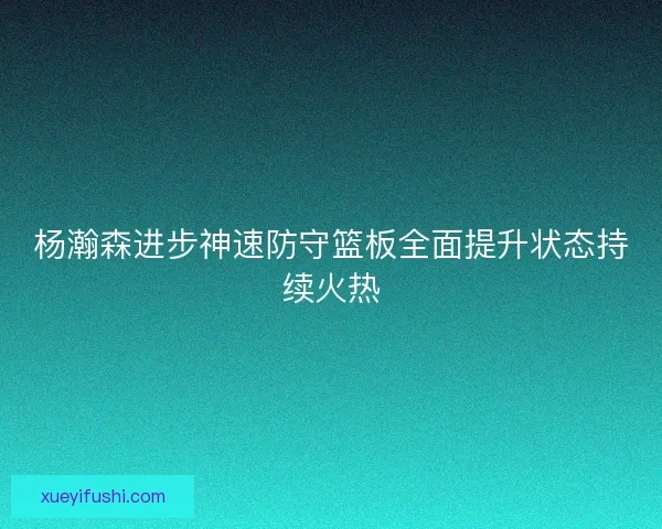杨瀚森进步神速防守篮板全面提升状态持续火热