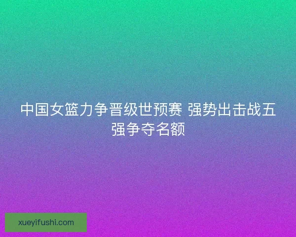 中国女篮力争晋级世预赛 强势出击战五强争夺名额