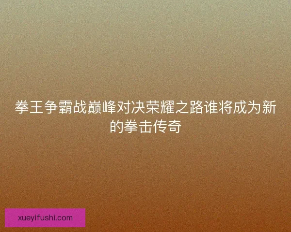 拳王争霸战巅峰对决荣耀之路谁将成为新的拳击传奇
