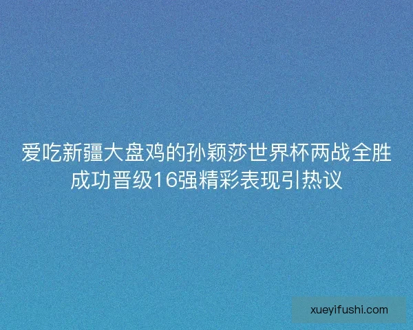 爱吃新疆大盘鸡的孙颖莎世界杯两战全胜成功晋级16强精彩表现引热议