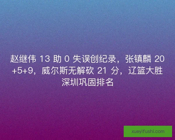 赵继伟 13 助 0 失误创纪录，张镇麟 20+5+9，威尔斯无解砍 21 分，辽篮大胜深圳巩固排名