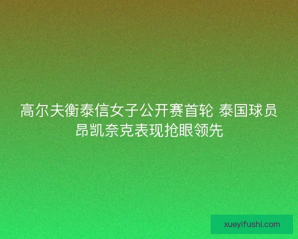 高尔夫衡泰信女子公开赛首轮 泰国球员昂凯奈克表现抢眼领先