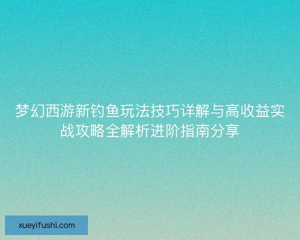 梦幻西游新钓鱼玩法技巧详解与高收益实战攻略全解析进阶指南分享