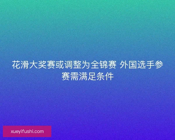 花滑大奖赛或调整为全锦赛 外国选手参赛需满足条件 花滑大奖赛或调整为全锦赛 外国选手参赛需满足条件