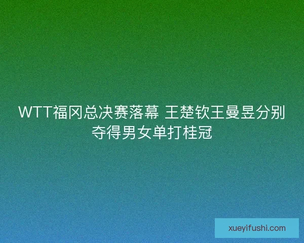 WTT福冈总决赛落幕 王楚钦王曼昱分别夺得男女单打桂冠