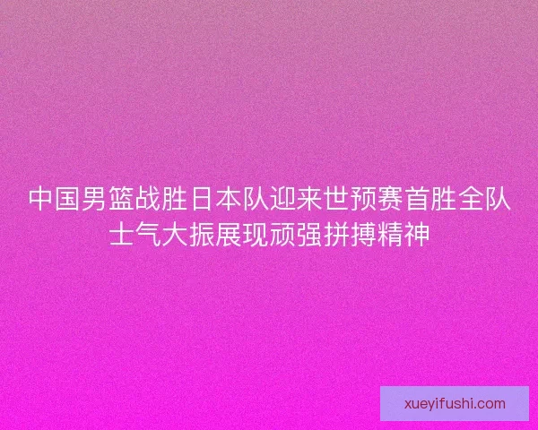 中国男篮战胜日本队迎来世预赛首胜全队士气大振展现顽强拼搏精神