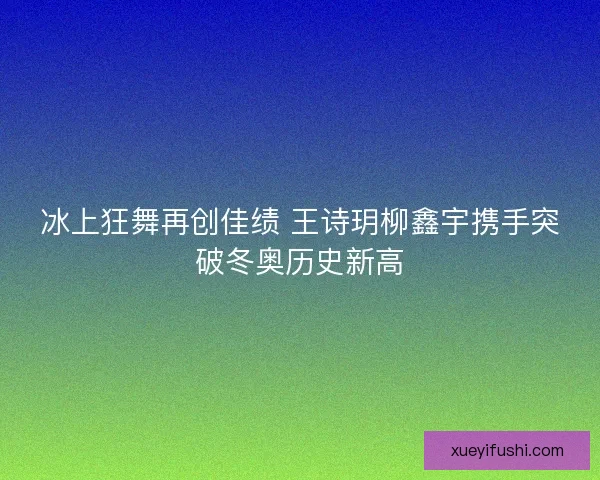 冰上狂舞再创佳绩 王诗玥柳鑫宇携手突破冬奥历史新高