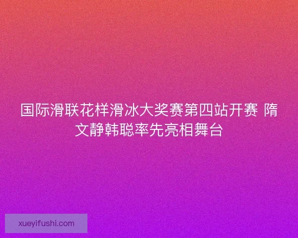 国际滑联花样滑冰大奖赛第四站开赛 隋文静韩聪率先亮相舞台