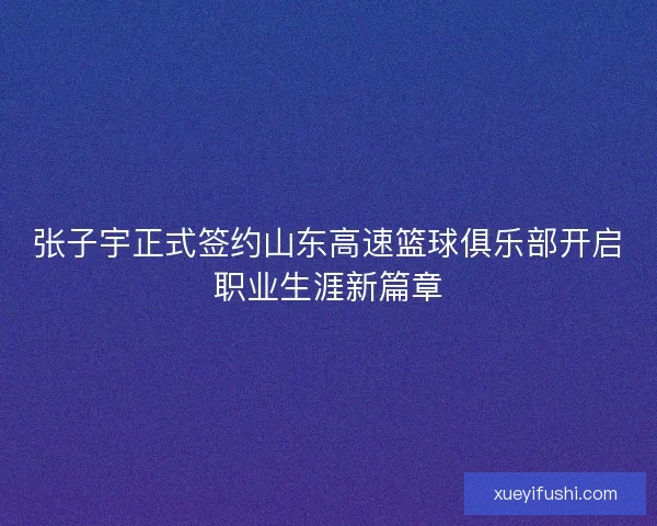 张子宇正式签约山东高速篮球俱乐部开启职业生涯新篇章