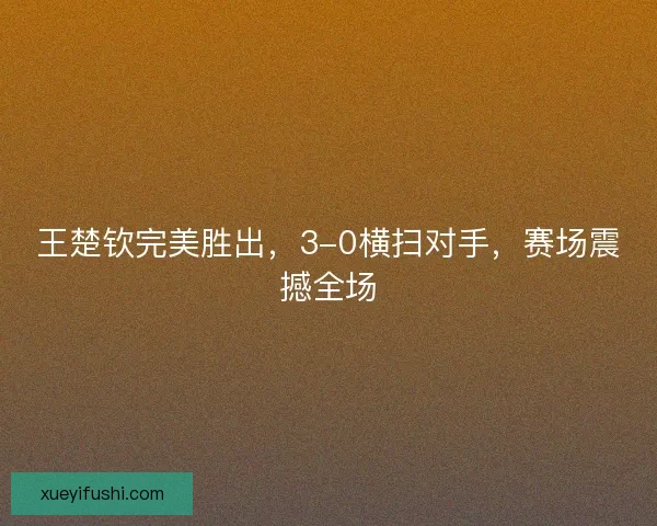 王楚钦完美胜出，3-0横扫对手，赛场震撼全场