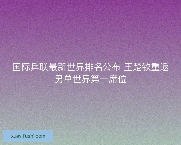 国际乒联最新世界排名公布 王楚钦重返男单世界第一席位