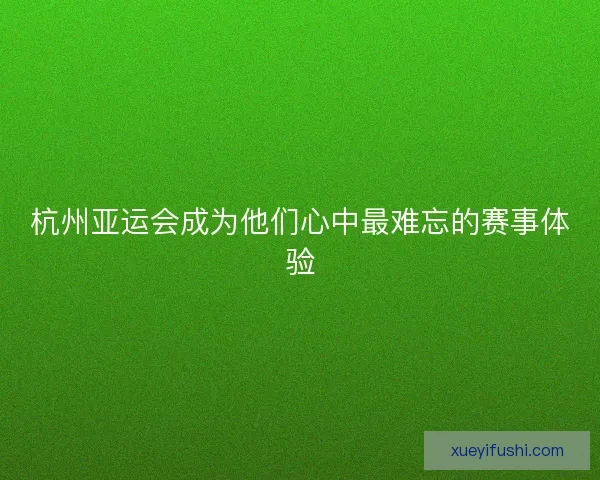 杭州亚运会成为他们心中最难忘的赛事体验