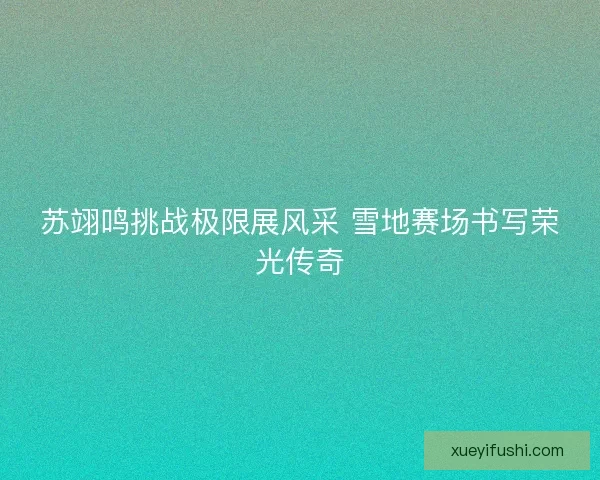 苏翊鸣挑战极限展风采 雪地赛场书写荣光传奇