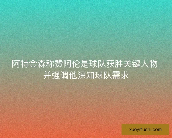 阿特金森称赞阿伦是球队获胜关键人物 并强调他深知球队需求